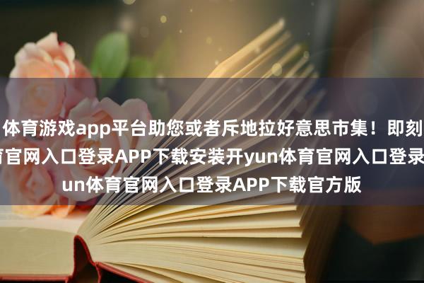 体育游戏app平台助您或者斥地拉好意思市集！即刻报名-开yun体育官网入口登录APP下载安装开yun体育官网入口登录APP下载官方版