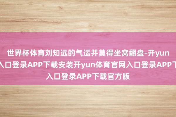 世界杯体育刘知远的气运并莫得坐窝翻盘-开yun体育官网入口登录APP下载安装开yun体育官网入口登录APP下载官方版