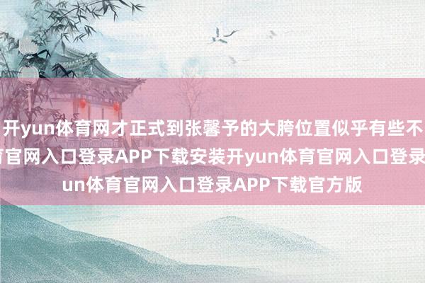 开yun体育网才正式到张馨予的大胯位置似乎有些不当然-开yun体育官网入口登录APP下载安装开yun体育官网入口登录APP下载官方版