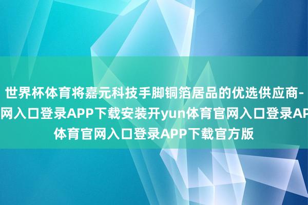 世界杯体育将嘉元科技手脚铜箔居品的优选供应商-开yun体育官网入口登录APP下载安装开yun体育官网入口登录APP下载官方版