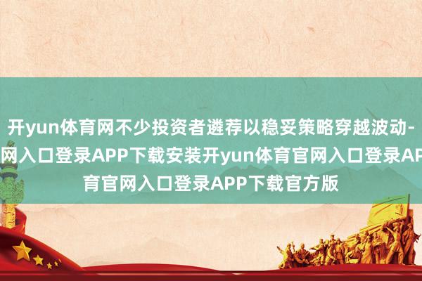 开yun体育网不少投资者遴荐以稳妥策略穿越波动-开yun体育官网入口登录APP下载安装开yun体育官网入口登录APP下载官方版