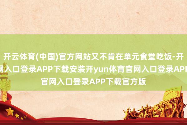 开云体育(中国)官方网站又不肯在单元食堂吃饭-开yun体育官网入口登录APP下载安装开yun体育官网入口登录APP下载官方版