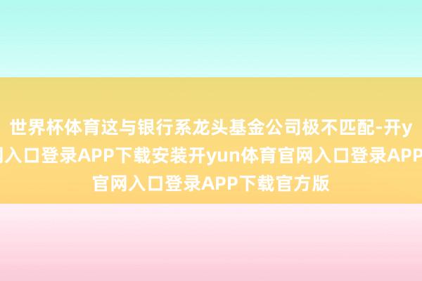 世界杯体育这与银行系龙头基金公司极不匹配-开yun体育官网入口登录APP下载安装开yun体育官网入口登录APP下载官方版