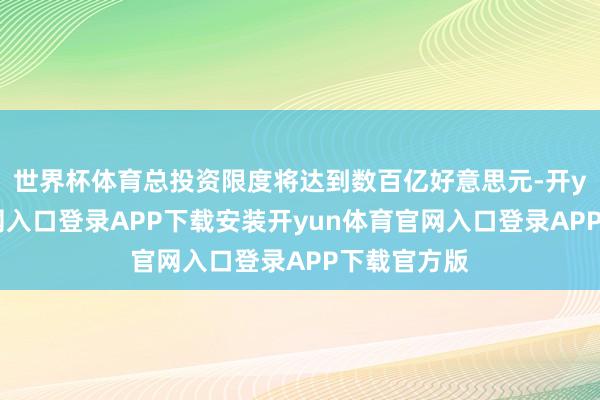 世界杯体育总投资限度将达到数百亿好意思元-开yun体育官网入口登录APP下载安装开yun体育官网入口登录APP下载官方版