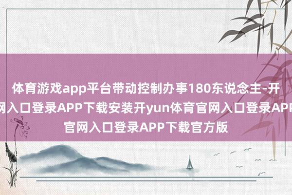 体育游戏app平台带动控制办事180东说念主-开yun体育官网入口登录APP下载安装开yun体育官网入口登录APP下载官方版