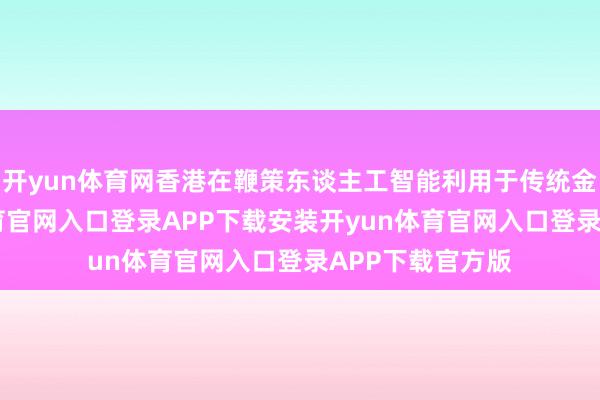开yun体育网香港在鞭策东谈主工智能利用于传统金融时-开yun体育官网入口登录APP下载安装开yun体育官网入口登录APP下载官方版