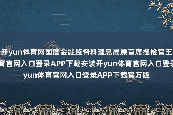 开yun体育网国度金融监督料理总局原首席搜检官王朝弟称-开yun体育官网入口登录APP下载安装开yun体育官网入口登录APP下载官方版