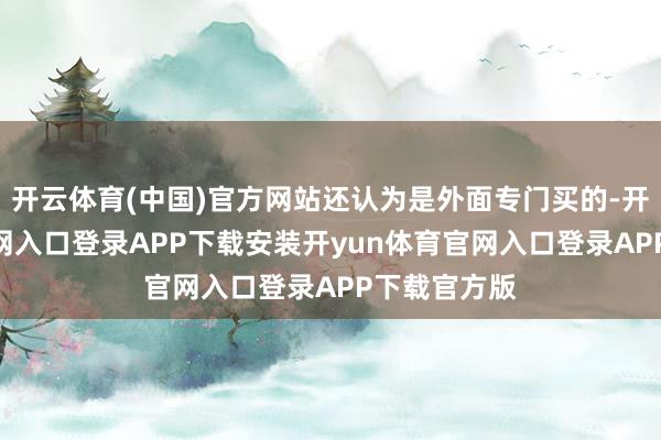 开云体育(中国)官方网站还认为是外面专门买的-开yun体育官网入口登录APP下载安装开yun体育官网入口登录APP下载官方版