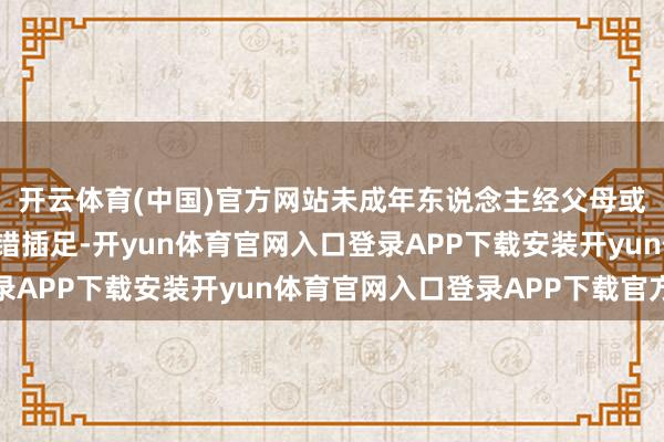 开云体育(中国)官方网站未成年东说念主经父母或监护东说念主应允不错插足-开yun体育官网入口登录APP下载安装开yun体育官网入口登录APP下载官方版