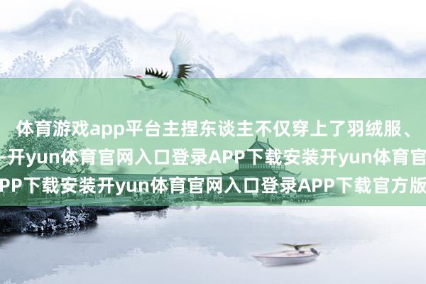 体育游戏app平台主捏东谈主不仅穿上了羽绒服、毛呢大衣等冬季便服-开yun体育官网入口登录APP下载安装开yun体育官网入口登录APP下载官方版