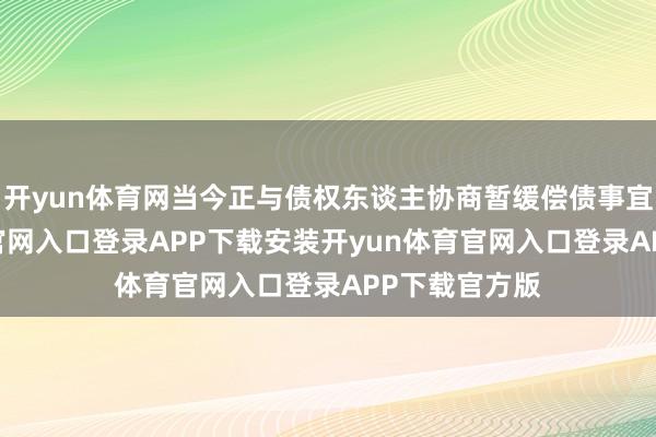开yun体育网当今正与债权东谈主协商暂缓偿债事宜-开yun体育官网入口登录APP下载安装开yun体育官网入口登录APP下载官方版