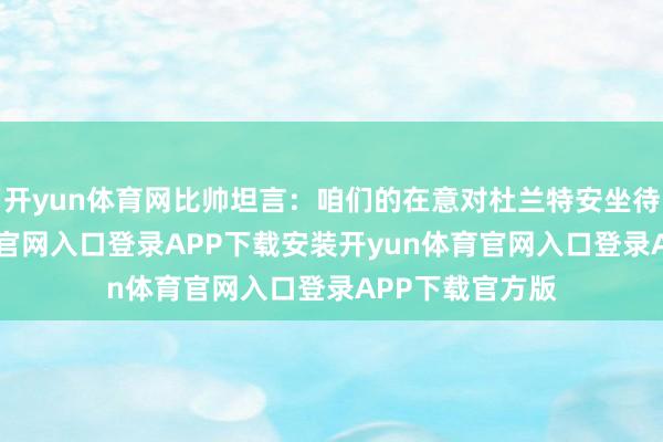 开yun体育网比帅坦言：咱们的在意对杜兰特安坐待毙-开yun体育官网入口登录APP下载安装开yun体育官网入口登录APP下载官方版
