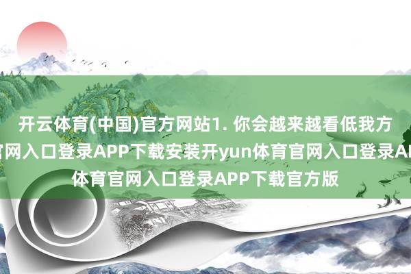 开云体育(中国)官方网站1. 你会越来越看低我方-开yun体育官网入口登录APP下载安装开yun体育官网入口登录APP下载官方版