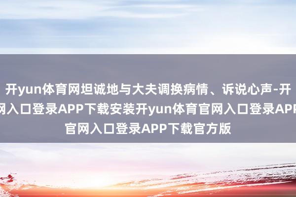 开yun体育网坦诚地与大夫调换病情、诉说心声-开yun体育官网入口登录APP下载安装开yun体育官网入口登录APP下载官方版