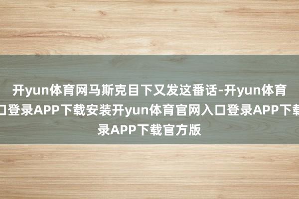 开yun体育网马斯克目下又发这番话-开yun体育官网入口登录APP下载安装开yun体育官网入口登录APP下载官方版