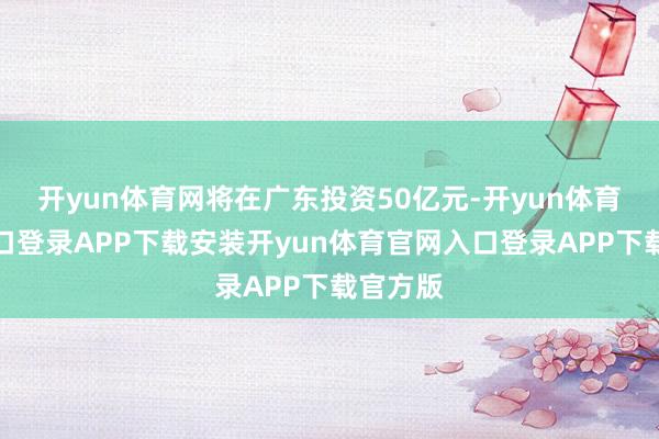 开yun体育网将在广东投资50亿元-开yun体育官网入口登录APP下载安装开yun体育官网入口登录APP下载官方版