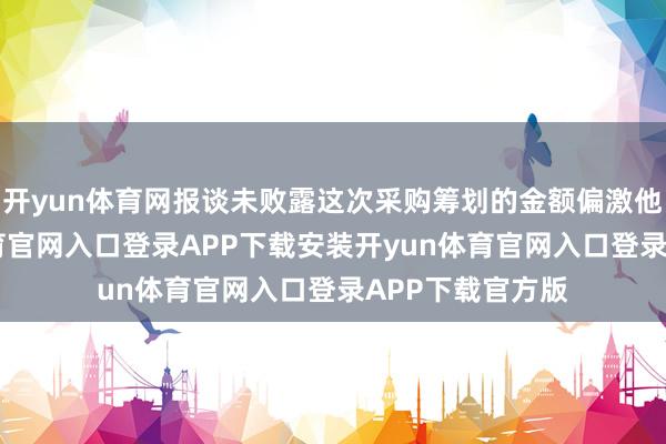 开yun体育网报谈未败露这次采购筹划的金额偏激他细节-开yun体育官网入口登录APP下载安装开yun体育官网入口登录APP下载官方版