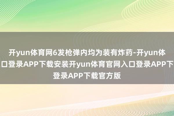 开yun体育网6发枪弹内均为装有炸药-开yun体育官网入口登录APP下载安装开yun体育官网入口登录APP下载官方版