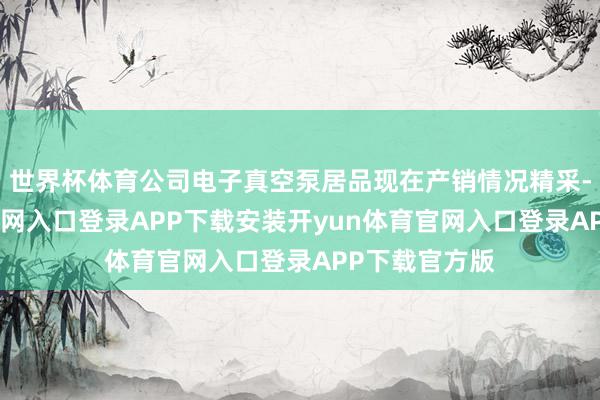 世界杯体育公司电子真空泵居品现在产销情况精采-开yun体育官网入口登录APP下载安装开yun体育官网入口登录APP下载官方版